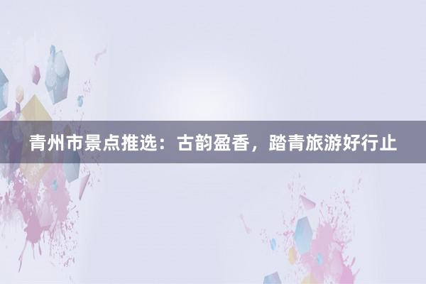 青州市景点推选：古韵盈香，踏青旅游好行止