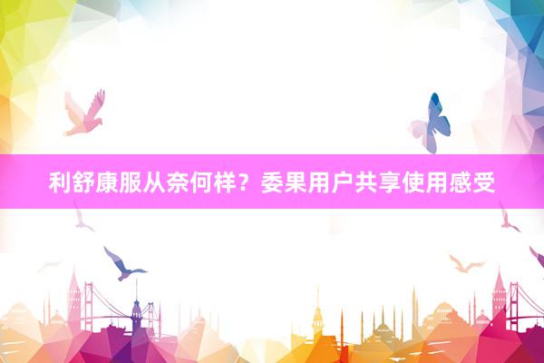 利舒康服从奈何样？委果用户共享使用感受