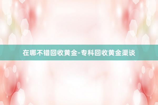 在哪不错回收黄金-专科回收黄金渠谈