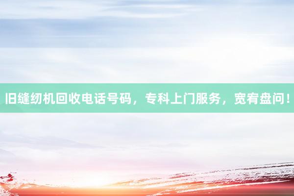 旧缝纫机回收电话号码，专科上门服务，宽宥盘问！