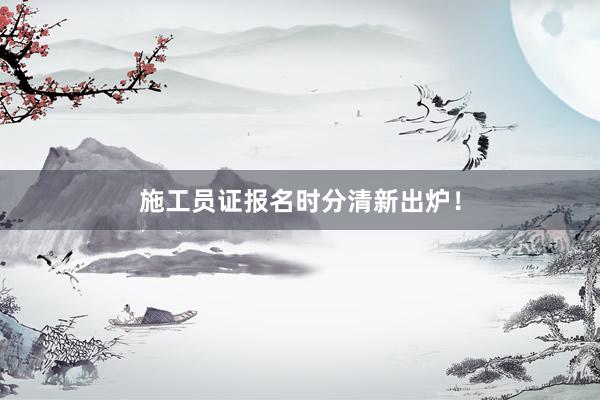 施工员证报名时分清新出炉！